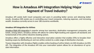 How is Amadeus API Integration Helping Major
Segment of Travel Industry?
Amadeus API assists both travel companies and users in providing better service and obtaining better
results. Amadeus GDS assists you in controlling your travel companies, reducing expenses, and increasing
wealth. Amadeus currently serves in over 180 countries worldwide.
Amadeus API Integration for Airlines
Amadeus flight API integration is popular among tour operators, destination management companies, and
hotels, among others. Amadeus airlines API allows for online flight booking and supports all standards and
fundamentals of the airline industries booking system.
Amadeus offers a highly effective and interactive reservation solution that enables OTAs to broaden their
booking scopes by distributing air and non-airline content to a wide range of distribution channels.
Trawex integration with Amadeus Flights enables online booking of airline tickets via GDS Amadeus via XML
API. The integration of the Amadeus API into your reservation system allows for an abundance of up-to-
date information.
 