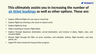 This ultimately assists you in increasing the number of
air ticket bookings as well as other options. These are:
• Explore different flights for one way or round trip
• Explore flights by entering a city name or airport name
• Explore flights by fares
• Make a booking or cancel a flight ticket
• Explore through departure destination, arrival destination, and revision in dates, flights, class, and
nonstop flights.
• Browse flight through the filter on price, duration, and schedule, airlines, flight duration, and stop
points, etc
• Apply FFP which stands for frequent flyer program
 