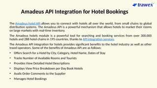 Amadeus API Integration for Hotel Bookings
The Amadeus hotel API allows you to connect with hotels all over the world, from small chains to global
distribution systems. The Amadeus API is a powerful mechanism that allows hotels to market their rooms
on large markets with real-time inventory.
The Amadeus hotels module is a powerful tool for searching and booking services from over 300,000
hotels and 288 hotel chains in 195 countries, thanks to API integration services.
The Amadeus API integration for hotels provides significant benefits to the hotel industry as well as other
travel operators. Some of the benefits of Amadeus API are as follows:
• Offers Search for a Hotel by City, Category, Hotel Name, Dates of Stay
• Tracks Number of Available Rooms and Tourists
• Provides View Detailed Hotel Descriptions
• Displays View Price Breakdown per Day Book Hotels
• Avails Order Comments to the Supplier
• Manages Hotel Bookings
 