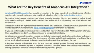 What are the Key Benefits of Amadeus API Integration?
Amadeus XML API Integration has brought a revolution in the travel industry. It provides the most effective
search results instantly to the user, due to which it takes less effort in the online booking system.
Worldwide travel service providers are edging towards Amadeus GDS to get access to online travel
substances including air carriers, hotels, transfers, bus and car services, sightseeing, and other relevant and
vital services.
Amadeus GDS has the highest number of transactions on a daily basis. Amadeus GDS has grown into the
world's largest GDS framework and travel content aggregator over the last few decades.
If you are preferring to develop your travel portal, then Trawex’s Amadeus GDS API Integration is for you.
Once you utilize it, you don’t need to wait longer to prosper in the industry.
Amadeus web services integration enables you to build customizable applications with stable and secure
access to the GDS content range. The development of stable and efficient applications is facilitated by a
robust application framework. It also shortens the development time and lowers the cost.
It requires minimal maintenance effort for the customer through greater flexibility and stability of the
interface to the Amadeus system. It responds quickly to customer needs and functional requirements,
making it the most beneficial tool for a travel service provider's growth.
 