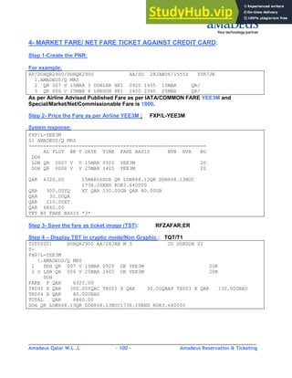 Amadeus Qatar W.L .L - 100 - Amadeus Reservation & Ticketing
________________________________________________________________________________________
4- MARKET FARE/ NET FARE TICKET AGAINST CREDIT CARD:
Step 1-Create the PNR:
For example:
RP/DOHQR2900/DOHQR2900 AA/SU 28JAN06/1555Z YVR7JK
1.AMADEUS/Q MRS
2 QR 007 V 15MAR 3 DOHLHR HK1 0920 1405 15MAR QR/
3 QR 006 V 25MAR 6 LHRDOH HK1 1405 2345 25MAR QR/
As per Airline Advised Published Fare as per IATA/COMMON FARE YEE3M and
Special/Market/Net/Commissionable Fare is 1800.
Step 2- Price the Fare as per Airline YEE3M : FXP/L-YEE3M
System response:
FXP/L-YEE3M
01 AMADEUS/Q MRS
------------------------------------------------------------
AL FLGT BK T DATE TIME FARE BASIS NVB NVA BG
DOH
LON QR 0007 V V 15MAR 0920 YEE3M 20
DOH QR 0006 V V 25MAR 1405 YEE3M 20
QAR 6320.00 15MAR06DOH QR LON868.13QR DOH868.13NUC
1736.26END ROE3.640000
QAR 300.00YQ XT QAR 130.00GB QAR 80.00UB
QAR 30.00QA
QAR 210.00XT
QAR 6860.00
TKT BY FARE BASIS *3*
Step 3- Save the fare as ticket image (TST): RFZAFAR;ER
Step 4 – Display TST in cryptic mode/Non Graphic : TQT/T1
TST00001 DOHQR2900 AA/28JAN M 3 OD DOHDOH SI
T-
FXP/L-YEE3M
1.AMADEUS/Q MRS
1 DOH QR 007 V 15MAR 0920 OK YEE3M 20K
2 O LHR QR 006 V 25MAR 1405 OK YEE3M 20K
DOH
FARE F QAR 6320.00
TX001 X QAR 300.00YQAC TX002 X QAR 30.00QAAP TX003 X QAR 130.00GBAD
TX004 X QAR 80.00UBAS
TOTAL QAR 6860.00
DOH QR LON868.13QR DOH868.13NUC1736.26END ROE3.640000
 