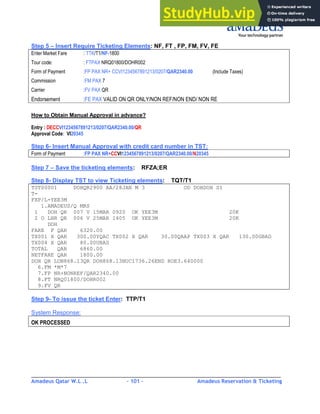 Amadeus Qatar W.L .L - 101 - Amadeus Reservation & Ticketing
________________________________________________________________________________________
Step 5 – Insert Require Ticketing Elements: NF, FT , FP, FM, FV, FE
Enter Market Fare : TTK/T1/NF-1800
Tour code: : FTPAX NRQ01800/DOHR002
Form of Payment :FP PAX NR+ CCVI1234567891213/0207/QAR2340.00 (Include Taxes)
Commission :FM PAX 7
Carrier :FV PAX QR
Endorsement :FE PAX VALID ON QR ONLY/NON REF/NON END/ NON RE
How to Obtain Manual Approval in advance?
Entry : DECCVI1234567891213/0207/QAR2340.00/QR
Approval Code: VI20345
Step 6- Insert Manual Approval with credit card number in TST:
Form of Payment :FP PAX NR+CCVI1234567891213/0207/QAR2340.00/N20345
Step 7 – Save the ticketing elements: RFZA;ER
Step 8- Display TST to view Ticketing elements: TQT/T1
TST00001 DOHQR2900 AA/28JAN M 3 OD DOHDOH SI
T-
FXP/L-YEE3M
1.AMADEUS/Q MRS
1 DOH QR 007 V 15MAR 0920 OK YEE3M 20K
2 O LHR QR 006 V 25MAR 1405 OK YEE3M 20K
DOH
FARE F QAR 6320.00
TX001 X QAR 300.00YQAC TX002 X QAR 30.00QAAP TX003 X QAR 130.00GBAD
TX004 X QAR 80.00UBAS
TOTAL QAR 6860.00
NETFARE QAR 1800.00
DOH QR LON868.13QR DOH868.13NUC1736.26END ROE3.640000
6.FM *M*7
7.FP NR+NONREF/QAR2340.00
8.FT NRQ01800/DOHR002
9.FV QR
Step 9- To issue the ticket Enter: TTP/T1
System Response:
OK PROCESSED
 