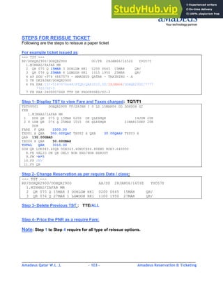 Amadeus Qatar W.L .L - 103 - Amadeus Reservation & Ticketing
________________________________________________________________________________________
STEPS FOR REISSUE TICKET
Following are the steps to reissue a paper ticket
For example ticket issued as:
--- TST ---
RP/DOHQR2900/DOHQR2900 OC/PR 28JAN06/1652Z YVO57Y
1.MINHAS/ZAFAR MR
2 QR 075 Q 15MAR 3 DOHLGW HK1 0200 0645 15MAR QR/
3 QR 076 Q 25MAR 6 LGWDOH HK1 1015 1950 25MAR QR/
4 AP DOH +974 4667579 - AMADEUS QATAR - TRAINING - A
5 TK OK28JAN/DOHQR2900
6 FA PAX 157-5147070648/PTQR/QAR3010.00/28JAN06/DOHQR2900/7777
7722/S2-3
7 FB PAX 2800007448 TTP OK PROCESSED/S2-3
Step 1- Display TST to view Fare and Taxes charged: TQT/T1
TST00001 DOHQR2900 FF/28JAN I 0 LD 15MAR06 OD DOHDOH SI
FXB
1.MINHAS/ZAFAR MR
1 DOH QR 075 Q 15MAR 0200 OK QLE6MQR 14JUN 20K
2 O LGW QR 076 Q 25MAR 1015 OK QLE6MQR 21MAR15SEP 20K
DOH
FARE F QAR 2500.00
TX001 X QAR 300.00YQAC TX002 X QAR 30.00QAAP TX003 X
QAR 130.00GBAD
TX004 X QAR 50.00UBAS
TOTAL QAR 3010.00
DOH QR LON343.40QR DOH343.40NUC686.80END ROE3.640000
8.FE VALID ON QR ONLY NON END/NON REROUT
9.FM *M*5
10.FP INV
11.FV QR
Step 2- Change Reservation as per require Date / class:
--- TST ---
RP/DOHQR2900/DOHQR2900 AA/SU 28JAN06/1659Z YVO57Y
1.MINHAS/ZAFAR MR
2 QR 075 Q 15MAR 3 DOHLGW HK1 0200 0645 15MAR QR/
3 QR 076 Q 27MAR 1 LGWDOH HK1 1100 1950 27MAR QR/
Step 3- Delete Previous TST : TTE/ALL
Step 4- Price the PNR as a require Fare:
Note: Step 1 to Step 4 require for all type of reissue options.
 