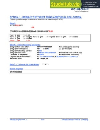 Amadeus Qatar W.L .L - 104 - Amadeus Reservation & Ticketing
________________________________________________________________________________________
OPTION -1 : REISSUE THE TICKET AS NO ADDITIONAL COLLECTION:
Following are the steps to reissue as no additional collection (NO ADC).
Step 5:
(i)TTK/EXCH / T1
OR
TTK/T1/R2500/O300YQ/O30QA/O130GB/O50UB/T0.00
FARE R QAR 2500.00
TX001 O QAR 300.00YQAC TX002 O QAR 30.00QAAP TX003 O QAR 130.00GBAD
TX004 O QAR 50.00UBAS
TOTAL QAR 0.00
Step 6: - Insert Ticketing Elements:
Entry for Not valid after: TTK//T1/VXX15SEP (For All coupons require)
Entry for Commission: FM0 or FM5 (As per itinerary)
Entry for Validating Carrier: FVQR
Entry for Tour code: FTNRQ01800/DOHR002 (New or old Tour code if any)
Old Form of payment : FPO/INV (No Additional collection)
Original Issue documents: FO 157-5147070648DOH28JAN06/77777722/P1/S2,3
Received from: RF ZAFAR;ER
Step 7: - To issue the ticket Enter: TTP/T1
System Response:
OK PROCESSED
 