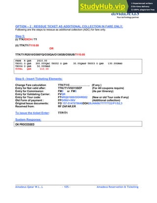 Amadeus Qatar W.L .L - 105 - Amadeus Reservation & Ticketing
________________________________________________________________________________________
OPTION – 2 : REISSUE TICKET AS ADDITIONAL COLLECTION IN FARE ONLY:
Following are the steps to reissue as additional collection (ADC) for fare only.
Step 5:
(i) TTK/EXCH / T1
(ii) TTK/T1/T110.00
OR
TTK/T1/R2610/O300YQ/O30QA/O130GB/O50UB/T110.00
FARE R QAR 2610.00
TX001 O QAR 300.00YQAC TX002 O QAR 30.00QAAP TX003 O QAR 130.00GBAD
TX004 O QAR 50.00UBAS
TOTAL QAR 110.00
Step 6 - Insert Ticketing Elements:
Change Fare calculation TTK/T1/C………………….. (If any )
Entry for Not valid after: TTK//T1/VXX15SEP (For All coupons require)
Entry for Commission: FM0 or FM5 (As per itinerary)
Entry for Validating Carrier: FVQR
Entry for Tour code: FTNRQ01800/DOHR002 (New or old Tour code if any)
Old Form of payment : FPO/INV+/INV (Additional collection)
Original Issue documents: FO 157-5147070648DOH28JAN06/77777722/P1/S2,3
Received from: RF ZAFAR;ER
To issue the ticket Enter: TTP/T1
System Response:
OK PROCESSED
 