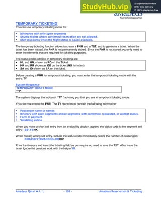 Amadeus Qatar W.L .L - 108 - Amadeus Reservation & Ticketing
________________________________________________________________________________________
TEMPORARY TICKETING
You can use temporary ticketing mode for:
Itineraries with only open segments
Shuttle flights where confirmed reservation are not allowed.
Staff discounts when the flight status is space available.
The temporary ticketing function allows to create a PNR and a TST, and to generate a ticket. When the
ticket has been issued, the PNR is not permanently stored. Since the PNR is not stored, you only need to
enter the elements that are required for ticketing purposes.
The status codes allowed in temporary ticketing are:
HL and HN, shown as RQ on the Ticket.
HK and RR shown as OK on the ticket (NS for infant)
SA and ID shown as SA on the ticket.
Before creating a PNR for temporary ticketing, you must enter the temporary ticketing mode with the
entry: TY
System Response:
TEMPORARY TICKET MODE
*TY*
The system displays the indicator * TY * advising you that you are in temporary ticketing mode.
You can now create the PNR. The TY record must contain the following information:
Passenger name or names
Itinerary with open segments and/or segments with confirmed, requested, or waitlist status.
Form of payment
Validating airline
When you make a short sell entry from an availability display, append the status code to the segment sell
entry: SS1Y4/HK
When making a long sell entry, include the status code immediately before the number of passengers:
SSBA302Y19MARCDGLHRHK1
Price the itinerary and insert the ticketing field as per require no need to save the TST. After issue the
ticket Ignore the previous work with the help of IG.
 