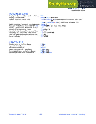 Amadeus Qatar W.L .L - 109 - Amadeus Reservation & Ticketing
________________________________________________________________________________________
DOCUMENT BANK
Display the Document Bank for Paper Ticket: TSD
Display E-Ticket Stock: DSLD/K/AE/DOHQR2120
Register Documents or Load Stock TSM/A1/3702601001C5-3702601200(Last Ticket without Check Digit)
OR
TSM/A1/3702601001C5-25 (Total number of Tickets 250)
Delete remaining Documents in a stock range: TSX/A1/X
Manually Void a Ticket Number3854671200: TSN/A1/201/V (To Void Ticket #200)
Display Ticket Delivery Mechanism (TDM) : TZD
Display (TDM) for specific Printer: TZD/TB09175
Start the Ticket Delivery Mechanism (TDM): TZSTART
Start the (TDM) for specific Ticket printer: TZSTART/TB09175
Stop the Ticket Delivery Mechanism (TDM): TZSTOP
Purge the Ticket TZ PURGE
PRINT QUEUE
Display Items on the Print Queue: PQD/A1
Opens the Print Queue: PQO/A1
Close the Print Queue: PQC/A1
Delete Items from the Print Queue: PQX/A1/001
Prints specific Items on the Print Queue: PQN/A1/003
Rearranges Items on the Print Queue: PQR/A1/005/003
 