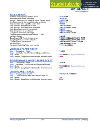 Amadeus Qatar W.L .L - 110 - Amadeus Reservation & Ticketing
________________________________________________________________________________________
SALES REPORT
Summary Sales report for the Past Period TJS/SOF/H-1
Item Sales report for the past period TJI/SOF/H-1
Summary Sales report for the period before the past period TJS/SOF/H-2
Item Sales report for the period before the past period TJI/SOF/H-2
Daily Summary Sales report for current date TJD/SOF
Daily Summary report for Specific date TJD/SOF/D-02JUL
Daily Summary report for specific date range TJD/SOF/D-02JUL05JUL
Daily Query Sales report for current date TJQ/SOF
Daily Query report for specific date TJQ/SOF/D-02JUL
Query report for specific date range TJQ/SOF/D-02JUL05JUL
Transaction Report for sequence Number 13 from
the Query Report TJQ/I-13
Query Report of E-Tickets for date range: TJQ/SOF/D-02JUL05JUL/QTC- TKTT
Query Report unused voided e-tickets TJQ/SOF/D-02JUL05JUL/QTC-CANN
Query Report for specific airline TJQ/SOF/D-02JUL05JUL/QVP-BA
Net Remit report TJN/SOF/D-01JUL31JUL
Transaction Report by Ticket stock Number TJT/ TK-4510000300
VOIDING A PAPER TICKET
Step 1 : Display Query Report : TJQ/SOF
Step 2 : Identify the Ticket Number and Sequence Number
Step 3: Enter TRDC/00001423 (Sequence Number)
Step 4: Display Query Report and Check the document shows CANX
RE-INSTATING A VOIDED PAPER TICKET
Step 1 : Display Query Report : TJQ/SOF
Step 2 : Identify the Ticket Number and Sequence Number
Step 3: Enter TRDR/00001423 (Sequence Number)
Step 4: Display Query Report and Check the document shows TKTA
VOIDING AN E-TICKET:
Step 1 : Display e-ticket Record: TWD/TKT125-4800564781
Step 2 : Check the status of the e-ticket it should be ‘’O’’
Step 3: Enter TWX
Step 4: Display Query Report and Check the document shows CANX
 