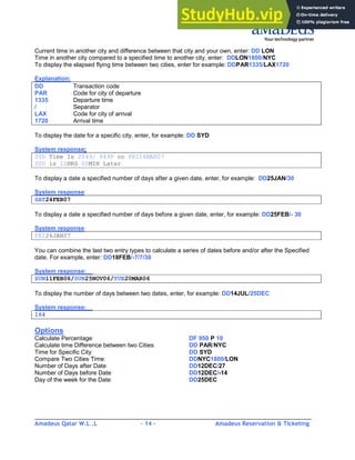 Amadeus Qatar W.L .L - 14 - Amadeus Reservation & Ticketing
________________________________________________________________________________________
Current time in another city and difference between that city and your own, enter: DD LON
Time in another city compared to a specified time to another city, enter: DDLON1800/NYC
To display the elapsed flying time between two cities, enter for example: DDPAR1335/LAX1720
Explanation:
DD Transaction code
PAR Code for city of departure
1335 Departure time
/ Separator
LAX Code for city of arrival
1720 Arrival time
To display the date for a specific city, enter, for example: DD SYD
System response:
SYD Time Is 2049/ 849P on FRI16MAR07
SYD is 10HRS 00MIN Later
To display a date a specified number of days after a given date, enter, for example: DD25JAN/30
System response:
SAT24FEB07
To display a date a specified number of days before a given date, enter, for example: DD25FEB/- 30
System response:
FRI26JAN07
You can combine the last two entry types to calculate a series of dates before and/or after the Specified
date. For example, enter: DD18FEB/-7/7/30
System response:
SUN11FEB06/SUN25NOV06/TUE20MAR06
To display the number of days between two dates, enter, for example: DD14JUL/25DEC
System response:
164
Options
Calculate Percentage: DF 950 P 10
Calculate time Difference between two Cities: DD PAR/NYC
Time for Specific City: DD SYD
Compare Two Cities Time: DDNYC1800/LON
Number of Days after Date: DD12DEC/27
Number of Days before Date: DD12DEC/-14
Day of the week for the Date: DD25DEC
 