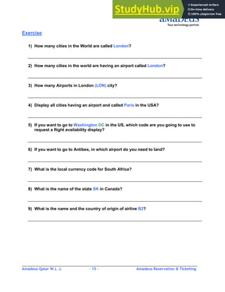 Amadeus Qatar W.L .L - 15 - Amadeus Reservation & Ticketing
________________________________________________________________________________________
Exercise
1) How many cities in the World are called London?
2) How many cities in the world are having an airport called London?
3) How many Airports in London (LON) city?
4) Display all cities having an airport and called Paris in the USA?
5) If you want to go to Washington DC in the US, which code are you going to use to
request a flight availability display?
6) If you want to go to Antibes, in which airport do you need to land?
7) What is the local currency code for South Africa?
8) What is the name of the state SK in Canada?
9) What is the name and the country of origin of airline B2?
 