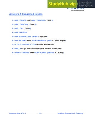 Amadeus Qatar W.L .L - 16 - Amadeus Reservation & Ticketing
________________________________________________________________________________________
Answers & Suggested Entries
1) DAN LONDON and DAN LONDON/S ( Total 8)
2) DAN LONDON/A (Total 2)
3) DAC LON (Total 6)
4) DAN PARIS/US
5) DAN WASHINGTON (WAS =City Code)
6) DAN ANTIBES Than DAN ANTIBES/S (Nice is Closet Airport)
7) DC SOUTH AFRICA (ZAR is South Africa Rand)
8) DNS CASK (2Letter Country Code & 2 Letter State Code)
9) DNAB2 ( Belavia) Than GGPCALAIRB (Belarus is Country)
 