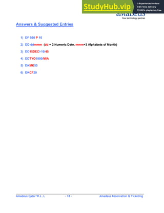 Amadeus Qatar W.L .L - 18 - Amadeus Reservation & Ticketing
________________________________________________________________________________________
Answers & Suggested Entries
1) DF 950 P 10
2) DD ddmmm (dd = 2 Numeric Date, mmm=3 Alphabets of Month)
3) DD15DEC/-10/45
4) DDTYO1800/MIA
5) DKMK55
6) DKCF20
 