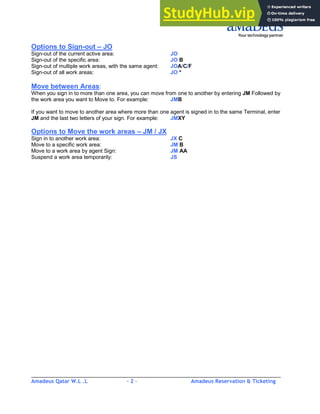 Amadeus Qatar W.L .L - 2 - Amadeus Reservation & Ticketing
________________________________________________________________________________________
Options to Sign-out – JO
Sign-out of the current active area: JO
Sign-out of the specific area: JO B
Sign-out of multiple work areas, with the same agent: JOA/C/F
Sign-out of all work areas: JO *
Move between Areas:
When you sign in to more than one area, you can move from one to another by entering JM Followed by
the work area you want to Move to. For example: JMB
If you want to move to another area where more than one agent is signed in to the same Terminal, enter
JM and the last two letters of your sign. For example: JMXY
Options to Move the work areas – JM / JX
Sign in to another work area: JX C
Move to a specific work area: JM B
Move to a work area by agent Sign: JM AA
Suspend a work area temporarily: JS
 