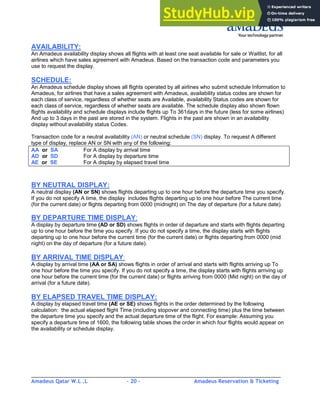 Amadeus Qatar W.L .L - 20 - Amadeus Reservation & Ticketing
________________________________________________________________________________________
AVAILABILITY:
An Amadeus availability display shows all flights with at least one seat available for sale or Waitlist, for all
airlines which have sales agreement with Amadeus. Based on the transaction code and parameters you
use to request the display.
SCHEDULE:
An Amadeus schedule display shows all flights operated by all airlines who submit schedule Information to
Amadeus, for airlines that have a sales agreement with Amadeus, availability status codes are shown for
each class of service, regardless of whether seats are Available, availability Status codes are shown for
each class of service, regardless of whether seats are available. The schedule display also shown flown
flights availability and schedule displays include flights up To 361days in the future (less for some airlines)
And up to 3 days in the past are stored in the system. Flights in the past are shown in an availability
display without availability status Codes.
Transaction code for a neutral availability (AN) or neutral schedule (SN) display. To request A different
type of display, replace AN or SN with any of the following:
AA or SA For A display by arrival time
AD or SD For A display by departure time
AE or SE For A display by elapsed travel time
BY NEUTRAL DISPLAY:
A neutral display (AN or SN) shows flights departing up to one hour before the departure time you specify.
If you do not specify A time, the display includes flights departing up to one hour before The current time
(for the current date) or flights departing from 0000 (midnight) on The day of departure (for a future date).
BY DEPARTURE TIME DISPLAY:
A display by departure time (AD or SD) shows flights in order of departure and starts with flights departing
up to one hour before the time you specify. If you do not specify a time, the display starts with flights
departing up to one hour before the current time (for the current date) or flights departing from 0000 (mid
night) on the day of departure (for a future date).
BY ARRIVAL TIME DISPLAY:
A display by arrival time (AA or SA) shows flights in order of arrival and starts with flights arriving up To
one hour before the time you specify. If you do not specify a time, the display starts with flights arriving up
one hour before the current time (for the current date) or flights arriving from 0000 (Mid night) on the day of
arrival (for a future date).
BY ELAPSED TRAVEL TIME DISPLAY:
A display by elapsed travel time (AE or SE) shows flights in the order determined by the following
calculation: the actual elapsed flight Time (including stopover and connecting time) plus the time between
the departure time you specify and the actual departure time of the flight. For example: Assuming you
specify a departure time of 1600, the following table shows the order in which four flights would appear on
the availability or schedule display.
 