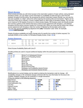 Amadeus Qatar W.L .L - 22 - Amadeus Reservation & Ticketing
________________________________________________________________________________________
Direct Access
Direct access provides you with direct access to the reservation systems of major airlines. Using standard
Amadeus entries, you can obtain current information on availability of seats through a real Time link
between Amadeus and the airline. By accessing the airline's reservation system directly, you can see the
last seat available on a flight, without the airline rejecting the booking after end transaction. Flights can be
sold even if they are on request, or show a waitlist status on other types of Amadeus display. You can see
up to maximum of 26 classes of service in a direct access display. All Amadeus users can directly access
the inventory systems of the Airlines that have a direct access agreement with Amadeus. Link between
Amadeus and the airline inventory system for 3-minutes only. When you know that the airline has a direct
access agreement with Amadeus, enter the number 1 Followed by the two-letter airline code.
You can only use the availability-by-departure time (AD) Transaction code. Enter, for example:
1EKAD12SEPDOHDXB
or
Display Amadeus availability and apply change entry for specific line number of airline required. For
example EK846 on line number 4 of Amadeus Display Screen, Enter: ACL4
System Response:
21 EK842 F9 Y9 B9 Q9 K9 DOH DXB 0940 0940 0 777
V9 T9 H9 S9
22 EK844 F9 Y9 B9 Q9 K9 DOH DXB 1300 1300 0 777
V9 T9 H9 S9
Direct Access Availability Starts with Line 21
Scrolling entries are used to request additional displays within the same period of availability or schedule
display.
MD or MB Moves To A Subsequent Screen
MU or MT Moves To A Preceding Screen
MD Move Down
MB Move Bottom
MU Move Up
MT Move Top
MN Moves Next Day
MY Moves Previous Day
MPAN Redisplay Last Availability cleared Screen
MPSN Redisplay Last Schedule Cleared Screen
Modifications to a current display can be made by entering the transaction code for change – AC
(availability change) or SC (schedule change) combined with the new information for the area to be
modified. Multiple changes can be combined in a single transaction,
If they are entered in the following sequence:
Date Period AC 15JUN or SC 15JUN
Only Origin City AC MUC or SC MUC
Only Destination City AC //MIL or SC//MIL
City Pair AC MUCMIL or SC MUCMIL
Specific Carrier AC /AEK or SC /AEK
After 2 Days AC 2 or SC 2
Before 3 Days AC -3 or SC -3
 