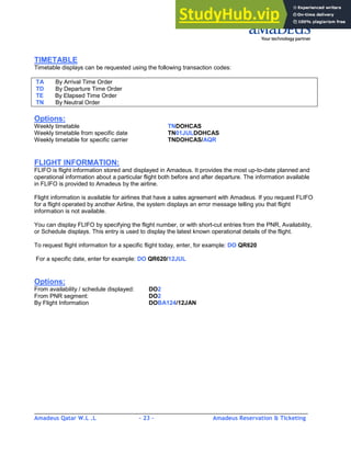 Amadeus Qatar W.L .L - 23 - Amadeus Reservation & Ticketing
________________________________________________________________________________________
TIMETABLE
Timetable displays can be requested using the following transaction codes:
TA By Arrival Time Order
TD By Departure Time Order
TE By Elapsed Time Order
TN By Neutral Order
Options:
Weekly timetable TNDOHCAS
Weekly timetable from specific date TN01JULDOHCAS
Weekly timetable for specific carrier TNDOHCAS/AQR
FLIGHT INFORMATION:
FLIFO is flight information stored and displayed in Amadeus. It provides the most up-to-date planned and
operational information about a particular flight both before and after departure. The information available
in FLIFO is provided to Amadeus by the airline.
Flight information is available for airlines that have a sales agreement with Amadeus. If you request FLIFO
for a flight operated by another Airline, the system displays an error message telling you that flight
information is not available.
You can display FLIFO by specifying the flight number, or with short-cut entries from the PNR, Availability,
or Schedule displays. This entry is used to display the latest known operational details of the flight.
To request flight information for a specific flight today, enter, for example: DO QR620
For a specific date, enter for example: DO QR620/12JUL
Options:
From availability / schedule displayed: DO2
From PNR segment: DO2
By Flight Information DOBA124/12JAN
 