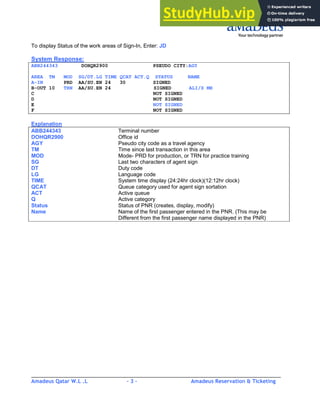 Amadeus Qatar W.L .L - 3 - Amadeus Reservation & Ticketing
________________________________________________________________________________________
To display Status of the work areas of Sign-In, Enter: JD
System Response:
ABB244343 DOHQR2900 PSEUDO CITY:AGY
AREA TM MOD SG/DT.LG TIME QCAT ACT.Q STATUS NAME
A-IN PRD AA/SU.EN 24 30 SIGNED
B-OUT 10 TRN AA/SU.EN 24 SIGNED ALI/S MR
C NOT SIGNED
D NOT SIGNED
E NOT SIGNED
F NOT SIGNED
Explanation
ABB244343 Terminal number
DOHQR2900 Office id
AGY Pseudo city code as a travel agency
TM Time since last transaction in this area
MOD Mode- PRD for production, or TRN for practice training
SG Last two characters of agent sign
DT Duty code
LG Language code
TIME System time display (24:24hr clock)(12:12hr clock)
QCAT Queue category used for agent sign sortation
ACT Active queue
Q Active category
Status Status of PNR (creates, display, modify)
Name Name of the first passenger entered in the PNR. (This may be
Different from the first passenger name displayed in the PNR)
 