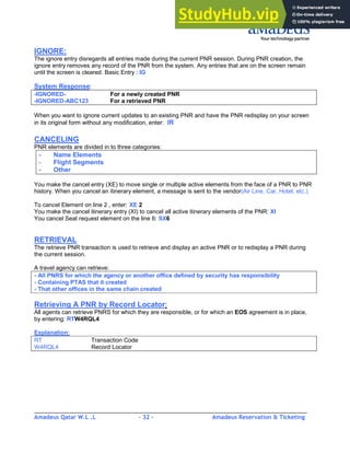 Amadeus Qatar W.L .L - 32 - Amadeus Reservation & Ticketing
________________________________________________________________________________________
IGNORE:
The ignore entry disregards all entries made during the current PNR session. During PNR creation, the
ignore entry removes any record of the PNR from the system. Any entries that are on the screen remain
until the screen is cleared. Basic Entry : IG
System Response:
-IGNORED- For a newly created PNR
-IGNORED-ABC123 For a retrieved PNR
When you want to ignore current updates to an existing PNR and have the PNR redisplay on your screen
in its original form without any modification, enter: IR
CANCELING
PNR elements are divided in to three categories:
- Name Elements
- Flight Segments
- Other
You make the cancel entry (XE) to move single or multiple active elements from the face of a PNR to PNR
history. When you cancel an itinerary element, a message is sent to the vendor(Air Line, Car, Hotel, etc.).
To cancel Element on line 2 , enter: XE 2
You make the cancel itinerary entry (XI) to cancel all active itinerary elements of the PNR: XI
You cancel Seat request element on the line 6: SX6
RETRIEVAL
The retrieve PNR transaction is used to retrieve and display an active PNR or to redisplay a PNR during
the current session.
A travel agency can retrieve:
- All PNRS for which the agency or another office defined by security has responsibility
- Containing PTAS that it created
- That other offices in the same chain created
Retrieving A PNR by Record Locator:
All agents can retrieve PNRS for which they are responsible, or for which an EOS agreement is in place,
by entering: RTW4RQL4
Explanation:
RT Transaction Code
W4RQL4 Record Locator
 