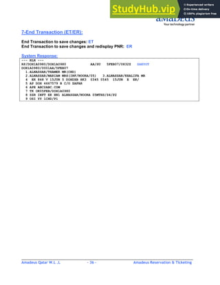Amadeus Qatar W.L .L - 36 - Amadeus Reservation & Ticketing
________________________________________________________________________________________
7-End Transaction (ET/ER):
End Transaction to save changes: ET
End Transaction to save changes and redisplay PNR: ER
System Response:
--- RLR ---
RP/DOH1A0980/DOH1A0980 AA/SU 5FEB07/0832Z ZAEYOT
DOH1A0980/0001AA/5FEB07
1.ALNASSAR/THAMER MR(CHD)
2.ALNASSAR/MARIAM MRS(INF/NOORA/05) 3.ALNASSAR/KHALIFA MR
4 EK 848 V 15JUN 5 DOHDXB HK3 0345 0545 15JUN E EK/
5 AP DOH 4667579 B C/O ZAFAR
6 APE ABC@ABC.COM
7 TK OK05FEB/DOH1A0980
8 SSR INFT EK HN1 ALNASSAR/NOORA 05MTHS/S4/P2
9 OSI YY 1CHD/P1
 