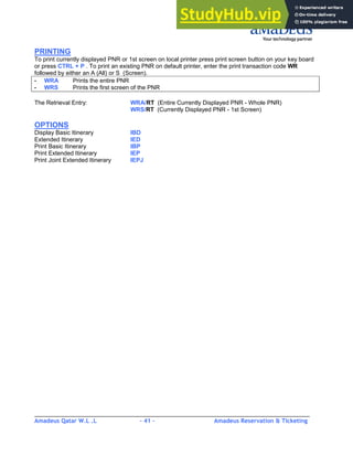 Amadeus Qatar W.L .L - 41 - Amadeus Reservation & Ticketing
________________________________________________________________________________________
PRINTING
To print currently displayed PNR or 1st screen on local printer press print screen button on your key board
or press CTRL + P . To print an existing PNR on default printer, enter the print transaction code WR
followed by either an A (All) or S (Screen).
- WRA Prints the entire PNR
- WRS Prints the first screen of the PNR
The Retrieval Entry: WRA/RT (Entire Currently Displayed PNR - Whole PNR)
WRS/RT (Currently Displayed PNR - 1st Screen)
OPTIONS
Display Basic Itinerary IBD
Extended Itinerary IED
Print Basic Itinerary IBP
Print Extended Itinerary IEP
Print Joint Extended Itinerary IEPJ
 