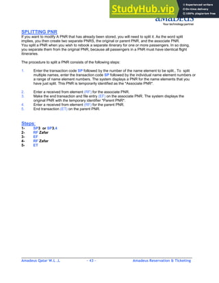 Amadeus Qatar W.L .L - 43 - Amadeus Reservation & Ticketing
________________________________________________________________________________________
SPLITTING PNR
If you want to modify A PNR that has already been stored, you will need to split it. As the word split
implies, you then create two separate PNRS, the original or parent PNR, and the associate PNR.
You split a PNR when you wish to rebook a separate itinerary for one or more passengers. In so doing,
you separate them from the original PNR, because all passengers in a PNR must have identical flight
itineraries.
The procedure to split a PNR consists of the following steps:
1. Enter the transaction code SP followed by the number of the name element to be split., To split
multiple names, enter the transaction code SP followed by the individual name element numbers or
a range of name element numbers. The system displays a PNR for the name elements that you
have just split. This PNR is temporarily identified as the *Associate PNR*.
2. Enter a received from element (RF) for the associate PNR.
3. Make the end transaction and file entry (EF) on the associate PNR. The system displays the
original PNR with the temporary identifier *Parent PNR*.
4. Enter a received from element (RF) for the parent PNR.
5. End transaction (ET) on the parent PNR.
Steps:
1- SP3 or SP3,4
2- RF Zafar
3- EF
4- RF Zafar
5- ET
 