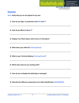 Amadeus Qatar W.L .L - 5 - Amadeus Reservation & Ticketing
________________________________________________________________________________________
Exercise
Note: Verify that you are not signed to any area
1) How do you Sign- in production Area B/D and F?
2) How do you Move to Area D?
3) Display Your Work status, which area is in first place?
4) Write down your office ID (Training Room).
5) What is your Terminal Address (Training Room)?
6) Which duty code are you working with?
7) How do you re-display the daily Sign-in message?
8) Describe the different components of an office Identification (DOHQR2900).
 