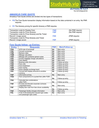 Amadeus Qatar W.L .L - 52 - Amadeus Reservation & Ticketing
________________________________________________________________________________________
AMADEUS FARE QUOTE
Amadeus Fare Quote entries are divided into two types of transactions:
FQ The Fare Quote transaction display information based on the data contained in an entry. No PNR
requires.
FX The itinerary pricing for specific itinerary a PNR requires.
Transaction code for Display Fare: FQD (No PNR require)
Transaction code for Price Itinerary: FQP (No PNR require)
Transaction code for Price Itinerary and No Ticket
Record / image saved: FXX (PNR require)
Transaction code for Price Itinerary and Ticket
Record / image saved: FXP (PNR require)
Fare Quote follow- up Entries:
Entry Requests PNR Main/Follow-up
FQA IATA rate of exchange No Main entry
FQC Convert currencies No Main entry
FQB Bankers rates No Main entry
FQM Mileage calculation No Main entry
FQO Mileage with published global routes No Main entry
FQX Excess baggage charge calculations No Main entry
FQD Fare display No Main entry
FQS Booking code information No Follow-up entry
FQN Fare note No Follow-up entry
FQK Fare breakdown No Follow-up entry
FQR Fare routing No Follow-up entry
FRM Extra mileage surcharge band No Follow-up entry
FRC Convert fare display amounts to another
currency
No Follow-up entry
FQP Informative pricing No Main entry
FQQ Fare components of a quoted fare (after FQP)
No Follow-up entry
FQU Calculate fare combinations
(after FQP) No Follow-up entry
FQE Encode and Decode corporate contracts
(negotiated fares) No Main entry
FQF Display fare note from fare driven availability
No Follow-up entry
FQZ Passenger facility charges information No Main entry
FQL A list of all existing fare request type codes,
and passenger type codes
No Main entry
 