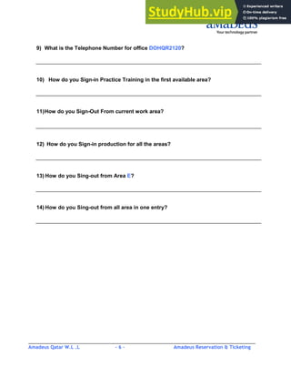 Amadeus Qatar W.L .L - 6 - Amadeus Reservation & Ticketing
________________________________________________________________________________________
9) What is the Telephone Number for office DOHQR2120?
10) How do you Sign-in Practice Training in the first available area?
11)How do you Sign-Out From current work area?
12) How do you Sign-in production for all the areas?
13) How do you Sing-out from Area E?
14) How do you Sing-out from all area in one entry?
 