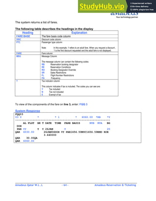 Amadeus Qatar W.L .L - 64 - Amadeus Reservation & Ticketing
________________________________________________________________________________________
The system returns a list of fares.
The following table describes the headings in the display
To view of the components of the fare on line 3, enter: FQQ 3
System Response
FQQ03
03 Y * * 1 * 6060.00 *RB *Y
------------------------------------------------------------
AL FLGT BK T DATE TIME FARE BASIS NVB NVA BG
DOH
PAR YY Y Y 26JAN Y 20
QAR 6030.00 26JAN06DOH YY PAR1656.59NUC1656.59END ROE
3.640000
QAR 30.00QA
QAR 6060.00
Heading Explanation
FARE BASE The fare basis code column
DISC Discount code column
PTC Passenger type column
Note: In this example, 1 refers to an adult fare. When you request a discount ,
1 is the first discount requested and the adult fare is not displayed.
FARE Fare column
MSG Message Column
The message column can contain the following codes:
RB Reservation booking designator
RE Reservation Conditions
RO Booking Designator Override
SR Sales Restrictions
FL Flight Number Restrictions
FQ Frequency
T Tax indicator column
This column indicates if tax is included. The codes you can see are:
Y Tax included
N Tax not included
E Exempt of tax
 