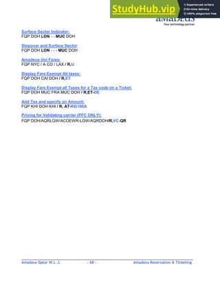 Amadeus Qatar W.L .L - 68 - Amadeus Reservation & Ticketing
________________________________________________________________________________________
Surface Sector Indicator:
FQP DOH LON - - MUC DOH
Stopover and Surface Sector:
FQP DOH LON - - - MUC DOH
Amadeus Uni Fares:
FQP NYC / A CO / LAX / R,U
Display Fare Exempt All taxes:
FQP DOH CAI DOH / R,ET
Display Fare Exempt all Taxes for a Tax code on a Ticket:
FQP DOH MUC FRA MUC DOH / R,ET-DE
Add Tax and specify an Amount:
FQP KHI DOH KHI / R, AT-RG100A
Pricing for Validating carrier (PFC ONLY):
FQP DOH/AQRLGW/ACOEWR-LGW/AQRDOH/R,VC-QR
 
