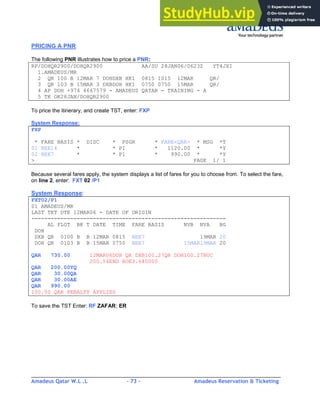 Amadeus Qatar W.L .L - 73 - Amadeus Reservation & Ticketing
________________________________________________________________________________________
PRICING A PNR
The following PNR illustrates how to price a PNR:
RP/DOHQR2900/DOHQR2900 AA/SU 28JAN06/0623Z YT4JXI
1.AMADEUS/MR
2 QR 100 B 12MAR 7 DOHDXB HK1 0815 1015 12MAR QR/
3 QR 103 B 15MAR 3 DXBDOH HK1 0750 0750 15MAR QR/
4 AP DOH +974 4667579 - AMADEUS QATAR - TRAINING - A
5 TK OK28JAN/DOHQR2900
To price the itinerary, and create TST, enter: FXP
System Response:
FXP
* FARE BASIS * DISC * PSGR * FARE<QAR> * MSG *T
01 BEE14 * * P1 * 1120.00 * *Y
02 BEE7 * * P1 * 990.00 * *Y
> PAGE 1/ 1
Because several fares apply, the system displays a list of fares for you to choose from. To select the fare,
on line 2, enter: FXT 02 /P1
System Response:
FXT02/P1
01 AMADEUS/MR
LAST TKT DTE 12MAR06 - DATE OF ORIGIN
------------------------------------------------------------
AL FLGT BK T DATE TIME FARE BASIS NVB NVA BG
DOH
DXB QR 0100 B B 12MAR 0815 BEE7 19MAR 20
DOH QR 0103 B B 15MAR 0750 BEE7 15MAR19MAR 20
QAR 730.00 12MAR06DOH QR DXB100.27QR DOH100.27NUC
200.54END ROE3.640000
QAR 200.00YQ
QAR 30.00QA
QAR 30.00AE
QAR 990.00
100.00 QAR PENALTY APPLIES
To save the TST Enter: RF ZAFAR; ER
 