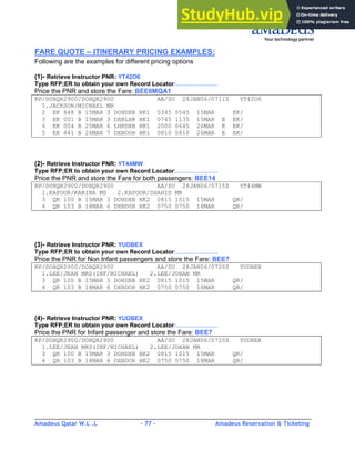 Amadeus Qatar W.L .L - 77 - Amadeus Reservation & Ticketing
________________________________________________________________________________________
FARE QUOTE – ITINERARY PRICING EXAMPLES:
Following are the examples for different pricing options
(1)- Retrieve Instructor PNR: YT42O6
Type RFP;ER to obtain your own Record Locator:…………………
Price the PNR and store the Fare: BEE6MQA1
RP/DOHQR2900/DOHQR2900 AA/SU 28JAN06/0711Z YT42O6
1.JACKSON/MICHAEL MR
2 EK 848 B 15MAR 3 DOHDXB HK1 0345 0545 15MAR EK/
3 EK 001 B 15MAR 3 DXBLHR HK1 0745 1135 15MAR E EK/
4 EK 004 B 25MAR 6 LHRDXB HK1 2000 0645 26MAR E EK/
5 EK 841 B 26MAR 7 DXBDOH HK1 0810 0810 26MAR E EK/
(2)- Retrieve Instructor PNR: YT44MW
Type RFP;ER to obtain your own Record Locator:…………………
Price the PNR and store the Fare for both passengers: BEE14
RP/DOHQR2900/DOHQR2900 AA/SU 28JAN06/0715Z YT44MW
1.KAPOOR/KARINA MS 2.KAPOOR/SHAHID MR
3 QR 100 B 15MAR 3 DOHDXB HK2 0815 1015 15MAR QR/
4 QR 103 B 18MAR 6 DXBDOH HK2 0750 0750 18MAR QR/
(3)- Retrieve Instructor PNR: YUDBEX
Type RFP;ER to obtain your own Record Locator:…………………
Price the PNR for Non Infant passengers and store the Fare: BEE7
RP/DOHQR2900/DOHQR2900 AA/SU 28JAN06/0720Z YUDBEX
1.LEE/JEAN MRS(INF/MICHAEL) 2.LEE/JOHAN MR
3 QR 100 B 15MAR 3 DOHDXB HK2 0815 1015 15MAR QR/
4 QR 103 B 18MAR 6 DXBDOH HK2 0750 0750 18MAR QR/
(4)- Retrieve Instructor PNR: YUDBEX
Type RFP;ER to obtain your own Record Locator:…………………
Price the PNR for Infant passenger and store the Fare: BEE7
RP/DOHQR2900/DOHQR2900 AA/SU 28JAN06/0720Z YUDBEX
1.LEE/JEAN MRS(INF/MICHAEL) 2.LEE/JOHAN MR
3 QR 100 B 15MAR 3 DOHDXB HK2 0815 1015 15MAR QR/
4 QR 103 B 18MAR 6 DXBDOH HK2 0750 0750 18MAR QR/
 