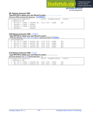 Amadeus Qatar W.L .L - 79 - Amadeus Reservation & Ticketing
________________________________________________________________________________________
(9)- Retrieve Instructor PNR:
Type RFP;ER to obtain your own Record Locator:…………………………
Price the PNR as Dubai No Stopover: VLE6MQA1
RP/DOHQR2900/DOHQR2900 AA/SU 28JAN06/0804Z YUDT2U
1.AMADEUS/M MR
2 EK 848 V 12MAR 7 DOHDXB HK1 0345 0545 12MAR EK/
3 EKOPEN V 12MAR 7 DXBKHI
4 EKOPEN V 25MAR 6 KHIDXB
5 EKOPEN V DXBDOH
(10) Retrieve Instructor PNR: YUDWKX
Type RFP;ER to obtain your own Record Locator:…………………
Price the itinerary, DAC-CGP-DAC by Bus service as Fare: KLE6MQR
1.ABDUREHMAN/MR
2 QR 344 K 15MAR 3 DOHDAC HK1 2350 0730 16MAR QR/
3 QR4346 K 16MAR 4 DACCGP HK1 1000 1500 16MAR QR/
4 QR4341 K 16MAY 2 CGPDAC HK1 0900 1630 16MAY QR/
5 QR 343 K 16MAY 2 DACDOH HK1 2030 2305 16MAY QR/
(11) Retrieve Instructor PNR: YUD2I3
Type RFP;ER to obtain your own Record Locator:…………………
Price the itinerary, for FF25 Discounted fare : Y2
RP/DOHQR2900/DOHQR2900 AA/SU 28JAN06/0818Z YUD2I3
1.AMADEUS/P MR
2 QR 100 K 15MAY 1 DOHDXB HK1 0800 1000 15MAY QR/
3 QR 103 K 15JUN 4 DXBDOH HK1 0800 0800 15JUN QR/
 