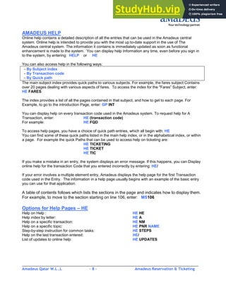 Amadeus Qatar W.L .L - 8 - Amadeus Reservation & Ticketing
________________________________________________________________________________________
AMADEUS HELP
Online help contains a detailed description of all the entries that can be used in the Amadeus central
system. Online help is intended to provide you with the most up to-date support in the use of The
Amadeus central system. The information it contains is immediately updated as soon as functional
enhancement is made to the system. You can display help Information any time, even before you sign in
to the system, by entering: HELP or HE
You can also access help in the following ways:
- By Subject index
- By Transaction code
- By Quick path
The main subject index provides quick paths to various subjects. For example, the fares subject Contains
over 20 pages dealing with various aspects of fares. To access the index for the "Fares” Subject, enter:
HE FARES
The index provides a list of all the pages contained in that subject, and how to get to each page. For
Example, to go to the introduction Page, enter: GP INT
You can display help on every transaction code used in the Amadeus system. To request help for A
Transaction, enter: HE (transaction code)
For example: HE FQD
To access help pages, you have a choice of quick path entries, which all begin with: HE
You can find some of these quick paths listed in the main help index, or in the alphabetical index, or within
a page. For example the quick Paths that can be used to access help on ticketing are:
HE TICKETING
HE TICKET
HE TIC
If you make a mistake in an entry, the system displays an error message. If this happens, you can Display
online help for the transaction Code that you entered incorrectly by entering: HE/
If your error involves a multiple element entry, Amadeus displays the help page for the first Transaction
code used in the Entry. The information in a help page usually begins with an example of the basic entry
you can use for that application.
A table of contents follows which lists the sections in the page and indicates how to display them.
For example, to move to the section starting on line 106, enter: MS106
Options for Help Pages – HE
Help on Help : HE HE
Help index by letter: HE A
Help on a specific transaction: HE NM
Help on a specific topic: HE PNR NAME
Step-by-step instruction for common tasks: HE STEPS
Help on the last transaction entered: HE/
List of updates to online help: HE UPDATES
 