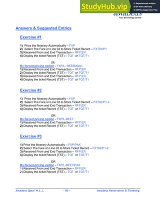 Amadeus Qatar W.L .L - 80 - Amadeus Reservation & Ticketing
________________________________________________________________________________________
Answers & Suggested Entries
Exercise #1
1) Price the Itinerary Automatically – FXP
2) Select The Fare on Line 03 to Store Ticket Record – FXT03/P1
3) Received From and End Transaction – RFP;ER
4) Display the ticket Record (TST) – TQT or TQT/T1
OR
By forced pricing option - FXP/L- BEE6MQA1
1) Received From and End Transaction – RFP;ER
2) Display the ticket Record (TST) – TQT or TQT/T1
3) Received From and End Transaction – RFP;ER
4) Display the ticket Record (TST) – TQT or TQT/T1
Exercise #2
1) Price the Itinerary Automatically – FXP
2) Select The Fare on Line 02 to Store Ticket Record – FXT02/P1-2
3) Received From and End Transaction – RFP;ER
4) Display the ticket Record (TST) – TQT or TQT/T1
OR
By forced pricing option - FXP/L-BEE7
1) Received From and End Transaction – RFP;ER
2) Display the ticket Record (TST) – TQT or TQT/T1
Exercise #3
1) Price the Itinerary Automatically – FXP/PAX
2) Select The Fare on Line 02 to Store Ticket Record – FXT02/P1-2
3) Received From and End Transaction – RFP;ER
4) Display the ticket Record (TST) – TQT or TQT/T1
OR
By forced pricing option - FXP/L-BEE7/PAX
1) Received From and End Transaction – RFP;ER
2) Display the ticket Record (TST) – TQT or TQT/T1
 