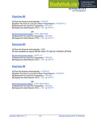 Amadeus Qatar W.L .L - 81 - Amadeus Reservation & Ticketing
________________________________________________________________________________________
Exercise #4
1) Price the Itinerary Automatically – FXP/INF
2) Select The Fare on Line 02 to Store Ticket Record – FXT02/P1-2
3) Received From and End Transaction – RFP;ER
4) Display the ticket Record (TST) – TQT or TQT/T1
OR
By forced pricing option - FXP/L-BEE7/INF
1) Received From and End Transaction – RFP;ER
2) Display the ticket Record (TST) – TQT or TQT/T1
Exercise #5
1) Price the Itinerary Automatically – FXP
No fare Available as require Y2 WE HAVE TO USE BY FORCED OPTION
By forced pricing option - FXP/L-Y2
1) Received From and End Transaction – RFP;ER
2) Display the ticket Record (TST) – TQT or TQT/T1
Exercise #6
1) Price the Itinerary Automatically – FXP/RCH
2) Select The Fare on Line 02 to Store Ticket Record – FXT02/P1
3) Received From and End Transaction – RFP;ER
4) Display the ticket Record (TST) – TQT or TQT/T1
OR
By forced pricing option - FXP/L-BEE7/RCH
1) Received From and End Transaction – RFP;ER
2) Display the ticket Record (TST) – TQT or TQT/T1
 