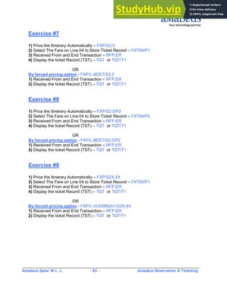 Amadeus Qatar W.L .L - 82 - Amadeus Reservation & Ticketing
________________________________________________________________________________________
Exercise #7
1) Price the Itinerary Automatically – FXP/S2,5
2) Select The Fare on Line 04 to Store Ticket Record – FXT04/P1
3) Received From and End Transaction – RFP;ER
4) Display the ticket Record (TST) – TQT or TQT/T1
OR
By forced pricing option - FXP/L-BEE7/S2,5
1) Received From and End Transaction – RFP;ER
2) Display the ticket Record (TST) – TQT or TQT/T1
Exercise #8
1) Price the Itinerary Automatically – FXP/S2,5/P2
2) Select The Fare on Line 04 to Store Ticket Record – FXT04/P2
3) Received From and End Transaction – RFP;ER
4) Display the ticket Record (TST) – TQT or TQT/T1
OR
By forced pricing option - FXP/L-BEE7/S2,5/P2
1) Received From and End Transaction – RFP;ER
2) Display the ticket Record (TST) – TQT or TQT/T1
Exercise #9
1) Price the Itinerary Automatically – FXP/S2X,4X
2) Select The Fare on Line 04 to Store Ticket Record – FXT05/P1
3) Received From and End Transaction – RFP;ER
4) Display the ticket Record (TST) – TQT or TQT/T1
OR
By forced pricing option - FXP/L-VLE6MQA1/S2X,4X
1) Received From and End Transaction – RFP;ER
2) Display the ticket Record (TST) – TQT or TQT/T1
 