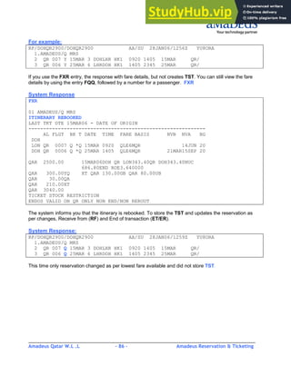 Amadeus Qatar W.L .L - 86 - Amadeus Reservation & Ticketing
________________________________________________________________________________________
For example:
RP/DOHQR2900/DOHQR2900 AA/SU 28JAN06/1256Z YU8ORA
1.AMADEUS/Q MRS
2 QR 007 Y 15MAR 3 DOHLHR HK1 0920 1405 15MAR QR/
3 QR 006 Y 25MAR 6 LHRDOH HK1 1405 2345 25MAR QR/
If you use the FXR entry, the response with fare details, but not creates TST. You can still view the fare
details by using the entry FQQ, followed by a number for a passenger. FXR
System Response
FXR
01 AMADEUS/Q MRS
ITINERARY REBOOKED
LAST TKT DTE 15MAR06 - DATE OF ORIGIN
------------------------------------------------------------
AL FLGT BK T DATE TIME FARE BASIS NVB NVA BG
DOH
LON QR 0007 Q *Q 15MAR 0920 QLE6MQR 14JUN 20
DOH QR 0006 Q *Q 25MAR 1405 QLE6MQR 21MAR15SEP 20
QAR 2500.00 15MAR06DOH QR LON343.40QR DOH343.40NUC
686.80END ROE3.640000
QAR 300.00YQ XT QAR 130.00GB QAR 80.00UB
QAR 30.00QA
QAR 210.00XT
QAR 3040.00
TICKET STOCK RESTRICTION
ENDOS VALID ON QR ONLY NON END/NON REROUT
The system informs you that the itinerary is rebooked. To store the TST and updates the reservation as
per changes, Receive from (RF) and End of transaction (ET/ER).
System Response:
RP/DOHQR2900/DOHQR2900 AA/SU 28JAN06/1259Z YU8ORA
1.AMADEUS/Q MRS
2 QR 007 Q 15MAR 3 DOHLHR HK1 0920 1405 15MAR QR/
3 QR 006 Q 25MAR 6 LHRDOH HK1 1405 2345 25MAR QR/
This time only reservation changed as per lowest fare available and did not store TST.
 