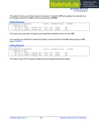 Amadeus Qatar W.L .L - 88 - Amadeus Reservation & Ticketing
________________________________________________________________________________________
The system informs you that the itinerary is rebooked. To store the TST and updates the reservation as
per changes, Receive from (RF) and End of transaction (ET/ER).
System Response:
RP/DOHQR2900/DOHQR2900 AA/SU 28JAN06/1306Z YU8ORA
1.AMADEUS/Q MRS
2 QR 007 Q 15MAR 3 DOHLHR HK1 0920 1405 15MAR QR/
3 QR 006 Q 25MAR 6 LHRDOH HK1 1405 2345 25MAR QR/
FXZ option only reservation changed as per lowest fare available and did not store TST.
If for example you would like to rebook the itinerary, and use the fare on line 08, without storing a TST,
enter: FXU08/P1
System Response
--- TST ---
RP/DOHQR2900/DOHQR2900 AA/SU 28JAN06/1310Z YU8ORA
1.AMADEUS/Q MRS
2 QR 007 Q 15MAR 3 DOHLHR HK1 0920 1405 15MAR QR/
3 QR 006 Q 25MAR 6 LHRDOH HK1 1405 2345 25MAR QR/
FXU option stored TST for lowest available fare and changed the booking classes.
 
