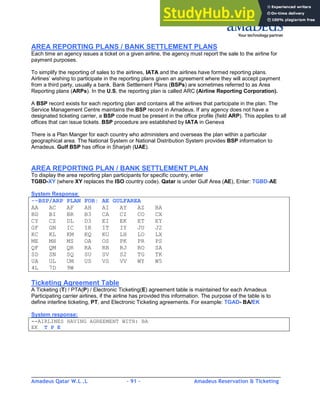 Amadeus Qatar W.L .L - 91 - Amadeus Reservation & Ticketing
________________________________________________________________________________________
AREA REPORTING PLANS / BANK SETTLEMENT PLANS
Each time an agency issues a ticket on a given airline, the agency must report the sale to the airline for
payment purposes.
To simplify the reporting of sales to the airlines, IATA and the airlines have formed reporting plans.
Airlines’ wishing to participate in the reporting plans given an agreement where they will accept payment
from a third party, usually a bank. Bank Settlement Plans (BSPs) are sometimes referred to as Area
Reporting plans (ARPs). In the U.S, the reporting plan is called ARC (Airline Reporting Corporation).
A BSP record exists for each reporting plan and contains all the airlines that participate in the plan. The
Service Management Centre maintains the BSP record in Amadeus. If any agency does not have a
designated ticketing carrier, a BSP code must be present in the office profile (field ARP). This applies to all
offices that can issue tickets. BSP procedure are established by IATA in Geneva
There is a Plan Manger for each country who administers and overseas the plan within a particular
geographical area. The National System or National Distribution System provides BSP information to
Amadeus. Gulf BSP has office in Sharjah (UAE).
AREA REPORTING PLAN / BANK SETTLEMENT PLAN
To display the area reporting plan participants for specific country, enter
TGBD-XY (where XY replaces the ISO country code). Qatar is under Gulf Area (AE), Enter: TGBD-AE
System Response:
--BSP/ARP PLAN FOR: AE GULFAREA
AA AC AF AH AI AY AZ BA
BD BI BR B3 CA CI CO CX
CY CZ DL D3 EI EK ET EY
GF GN IC IR IT IY JU J2
KC KL KM KQ KU LH LO LX
ME MH MS OA OS PK PR PS
QF QM QR RA RB RJ RO SA
SD SN SQ SU SV S2 TG TK
UA UL UM US VS VV WY W5
4L 7D 9W
Ticketing Agreement Table
A Ticketing (T) / PTA(P) / Electronic Ticketing(E) agreement table is maintained for each Amadeus
Participating carrier airlines, if the airline has provided this information. The purpose of the table is to
define interline ticketing, PT, and Electronic Ticketing agreements. For example: TGAD- BA/EK
System response:
--AIRLINES HAVING AGREEMENT WITH: BA
EK T P E
 