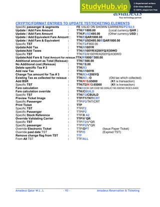 Amadeus Qatar W.L .L - 93 - Amadeus Reservation & Ticketing
________________________________________________________________________________________
CRYPTIC/FORMAT ENTRIES TO UPDATE TST/TICKETING ELEMENTS
Specific passenger & segments : FE VALID ON SHOWN CARRIERS/P2/S2,5
Update / Add Fare Amount : TTK/F1800.00 (Local currency QAR )
Update / Add Fare Amount : TTK/FUSD495.00 (Other currency USD )
Update / Add Equivalent Fare Amount : TTK/EQAR1800.00
Update / Add Fare & Equivalent : TTK/FUSD495.00/EQAR1800.00
Specific TST : TTK/T2/F800.00
Update/Add Tax : TTK/X100YR
Update/Add Taxes : TTK/X100YR/X200YQ/X30WO
Specific TST : TTK/T2/X100YR/X200YQ/X30WO
Update/Add Fare & Total Amount for reissue:TTK/R1800/T500.00
Additional amount as Total (Reissue): TTK/T500.00
No Additional cost (Reissue) : TTK/T0.00
Delete specific Tax # 3 : TTK/X3
Add new Tax : TTK/X100YR
Change Tax amount for Tax # 3 : TTK/X3-X200YQ
Existing Tax as collected for reissue : TTK/X3 - O (Old tax which collected)
Add BSR : TTK/K13.65000 (K1 is transaction)
Specific TST : TTK/T2/K13.65000 (K1 is transaction)
Fare calculation : TTK/CDOH QR DXB190.00NUC190.00END ROE3.6400
Fare calculation override : TTK/CBUILD
Specific TST : TTK/T2/CBUILD
Preview Ticket Image : TTP/T1/TKT/CRT
Specific Passenger : TTP/P2/TKT/CRT
Print Ticket : TTP
Specific TST : TTP/T2
Specific Passenger : TTP/P2
Specific Stock Reference : TTP/X A2
Override Validating Carrier : TTP/V*QR
Specific TST : TTP/T2/V*QR
Specific passenger : TTP/P2/V*QR
Override Electronic Ticket : TTP/OPT (Issue Paper Ticket)
Override past date TST : TTP/O (Expired TST)
Remove change flag from TST : TTF
From All TST : TTF/ALL
 
