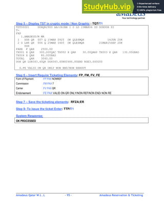 Amadeus Qatar W.L .L - 95 - Amadeus Reservation & Ticketing
________________________________________________________________________________________
Step 5 – Display TST in cryptic mode / Non Graphic : TQT/T1
TST00001 DOHQR2900 AA/28JAN I 0 LD 15MAR06 OD DOHDOH SI
T-
FXP
1.AMADEUS/M MR
1 DOH QR 007 Q 15MAR 0920 OK QLE6MQR 14JUN 20K
2 O LHR QR 006 Q 25MAR 1405 OK QLE6MQR 21MAR15SEP 20K
DOH
FARE F QAR 2500.00
TX001 X QAR 300.00YQAC TX002 X QAR 30.00QAAP TX003 X QAR 130.00GBAD
TX004 X QAR 80.00UBAS
TOTAL QAR 3040.00
DOH QR LON343.40QR DOH343.40NUC686.80END ROE3.640000
6.FE VALID ON QR ONLY NON END/NON REROUT
Step 6 – Insert Require Ticketing Elements: FP, FM, FV, FE
Form of Payment :FP PAX NONREF
Commission :FM PAX 7
Carrier :FV PAX QR
Endorsement :FE PAX VALID ON QR ONLY/NON REF/NON END/ NON RE
Step 7 – Save the ticketing elements: RFZA;ER
Step 8- To issue the ticket Enter: TTP/T1
System Response:
OK PROCESSED
 