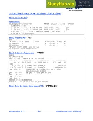 Amadeus Qatar W.L .L - 96 - Amadeus Reservation & Ticketing
________________________________________________________________________________________
2- PUBLISHED FARE TICKET AGAINST CREIDT CARD:
Step 1-Create the PNR:
For example:
RP/DOHQR2900/DOHQR2900 AA/SU 28JAN06/1520Z YVHCDR
1.AMADEUS/M MR
2 QR 007 Q 15MAR 3 DOHLHR HK1 0920 1405 15MAR QR/
3 QR 006 Q 25MAR 6 LHRDOH HK1 1405 2345 25MAR QR/
4 AP DOH +974 4667579 - AMADEUS QATAR - TRAINING - A
5 TK OK28JAN/DOHQR2900
Step 2-Price the PNR : FXP
FXP
* FARE BASIS * DISC * PSGR * FARE<QAR> * MSG *T
01 QPX3MLH * * P1 * 3540.00 * *Y
02 QLE6MQR * * P1 * 3040.00 * *Y
*2*ARPT RESTR FARE LHR SEG 1/2
*1-2*TICKET STOCK RESTRICTION
Step 3- Select the Require fare: FXT02/P1
FXT02
01 AMADEUS/M MR
LAST TKT DTE 15MAR06 - DATE OF ORIGIN
------------------------------------------------------------
AL FLGT BK T DATE TIME FARE BASIS NVB NVA BG
DOH
LON QR 0007 Q Q 15MAR 0920 QLE6MQR 14JUN 20
DOH QR 0006 Q Q 25MAR 1405 QLE6MQR 21MAR15SEP 20
QAR 2500.00 15MAR06DOH QR LON343.40QR DOH343.40NUC
686.80END ROE3.640000
QAR 300.00YQ XT QAR 130.00GB QAR 80.00UB
QAR 30.00QA
QAR 210.00XT
QAR 3040.00
TICKET STOCK RESTRICTION
ENDOS VALID ON QR ONLY NON END/NON REROUT
Step 4- Save the fare as ticket image (TST): RFZAFAR;ER
 