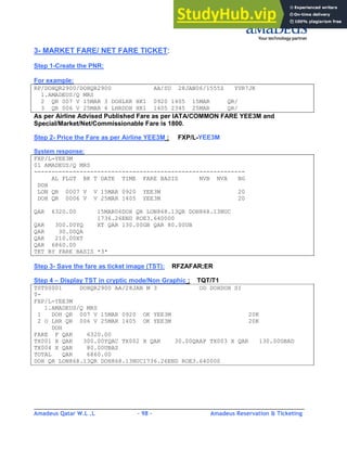 Amadeus Qatar W.L .L - 98 - Amadeus Reservation & Ticketing
________________________________________________________________________________________
3- MARKET FARE/ NET FARE TICKET:
Step 1-Create the PNR:
For example:
RP/DOHQR2900/DOHQR2900 AA/SU 28JAN06/1555Z YVR7JK
1.AMADEUS/Q MRS
2 QR 007 V 15MAR 3 DOHLHR HK1 0920 1405 15MAR QR/
3 QR 006 V 25MAR 6 LHRDOH HK1 1405 2345 25MAR QR/
As per Airline Advised Published Fare as per IATA/COMMON FARE YEE3M and
Special/Market/Net/Commissionable Fare is 1800.
Step 2- Price the Fare as per Airline YEE3M : FXP/L-YEE3M
System response:
FXP/L-YEE3M
01 AMADEUS/Q MRS
------------------------------------------------------------
AL FLGT BK T DATE TIME FARE BASIS NVB NVA BG
DOH
LON QR 0007 V V 15MAR 0920 YEE3M 20
DOH QR 0006 V V 25MAR 1405 YEE3M 20
QAR 6320.00 15MAR06DOH QR LON868.13QR DOH868.13NUC
1736.26END ROE3.640000
QAR 300.00YQ XT QAR 130.00GB QAR 80.00UB
QAR 30.00QA
QAR 210.00XT
QAR 6860.00
TKT BY FARE BASIS *3*
Step 3- Save the fare as ticket image (TST): RFZAFAR;ER
Step 4 – Display TST in cryptic mode/Non Graphic : TQT/T1
TST00001 DOHQR2900 AA/28JAN M 3 OD DOHDOH SI
T-
FXP/L-YEE3M
1.AMADEUS/Q MRS
1 DOH QR 007 V 15MAR 0920 OK YEE3M 20K
2 O LHR QR 006 V 25MAR 1405 OK YEE3M 20K
DOH
FARE F QAR 6320.00
TX001 X QAR 300.00YQAC TX002 X QAR 30.00QAAP TX003 X QAR 130.00GBAD
TX004 X QAR 80.00UBAS
TOTAL QAR 6860.00
DOH QR LON868.13QR DOH868.13NUC1736.26END ROE3.640000
 