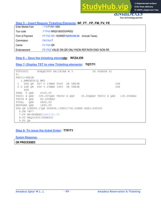 Amadeus Qatar W.L .L - 99 - Amadeus Reservation & Ticketing
________________________________________________________________________________________
Step 5 – Insert Require Ticketing Elements: NF, FT , FP, FM, FV, FE
Enter Market Fare : TTK/T1/NF-1800
Tour code: : FTPAX NRQ01800/DOHR002
Form of Payment :FP PAX NR+ NONREF/QAR2340.00 (Include Taxes)
Commission :FM PAX 7
Carrier :FV PAX QR
Endorsement :FE PAX VALID ON QR ONLY/NON REF/NON END/ NON RE
Step 6 – Save the ticketing elements: RFZA;ER
Step 7- Display TST to view Ticketing elements: TQT/T1
TST00001 DOHQR2900 AA/28JAN M 3 OD DOHDOH SI
T-
FXP/L-YEE3M
1.AMADEUS/Q MRS
1 DOH QR 007 V 15MAR 0920 OK YEE3M 20K
2 O LHR QR 006 V 25MAR 1405 OK YEE3M 20K
DOH
FARE F QAR 6320.00
TX001 X QAR 300.00YQAC TX002 X QAR 30.00QAAP TX003 X QAR 130.00GBAD
TX004 X QAR 80.00UBAS
TOTAL QAR 6860.00
NETFARE QAR 1800.00
DOH QR LON868.13QR DOH868.13NUC1736.26END ROE3.640000
6.FM *M*7
7.FP NR+NONREF/QAR2340.00
8.FT NRQ01800/DOHR002
9.FV QR
Step 8- To issue the ticket Enter: TTP/T1
System Response:
OK PROCESSED
 