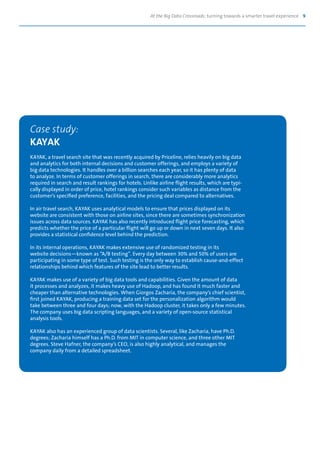 At the Big Data Crossroads: turning towards a smarter travel experience 9
Case study:
KAYAK
KAYAK, a travel search site that was recently acquired by Priceline, relies heavily on big data
and analytics for both internal decisions and customer offerings, and employs a variety of
big data technologies. It handles over a billion searches each year, so it has plenty of data
to analyze. In terms of customer offerings in search, there are considerably more analytics
required in search and result rankings for hotels. Unlike airline flight results, which are typi-
cally displayed in order of price, hotel rankings consider such variables as distance from the
customer’s specified preference, facilities, and the pricing deal compared to alternatives.
In air travel search, KAYAK uses analytical models to ensure that prices displayed on its
website are consistent with those on airline sites, since there are sometimes synchronization
issues across data sources. KAYAK has also recently introduced flight price forecasting, which
predicts whether the price of a particular flight will go up or down in next seven days. It also
provides a statistical confidence level behind the prediction.
In its internal operations, KAYAK makes extensive use of randomized testing in its
website decisions—known as “A/B testing”. Every day between 30% and 50% of users are
participating in some type of test. Such testing is the only way to establish cause-and-effect
relationships behind which features of the site lead to better results.
KAYAK makes use of a variety of big data tools and capabilities. Given the amount of data
it processes and analyzes, it makes heavy use of Hadoop, and has found it much faster and
cheaper than alternative technologies. When Giorgos Zacharia, the company’s chief scientist,
first joined KAYAK, producing a training data set for the personalization algorithm would
take between three and four days; now, with the Hadoop cluster, it takes only a few minutes.
The company uses big data scripting languages, and a variety of open-source statistical
analysis tools.
KAYAK also has an experienced group of data scientists. Several, like Zacharia, have Ph.D.
degrees; Zacharia himself has a Ph.D. from MIT in computer science, and three other MIT
degrees. Steve Hafner, the company’s CEO, is also highly analytical, and manages the
company daily from a detailed spreadsheet.
 