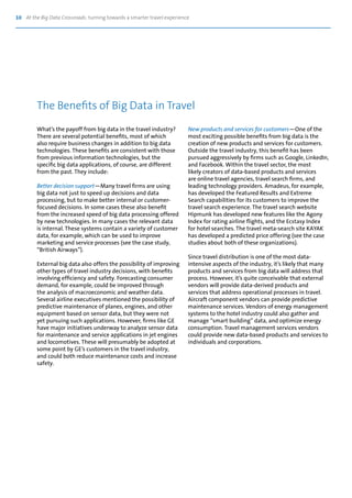 10 At the Big Data Crossroads: turning towards a smarter travel experience
What’s the payoff from big data in the travel industry?
There are several potential benefits, most of which
also require business changes in addition to big data
technologies. These benefits are consistent with those
from previous information technologies, but the
specific big data applications, of course, are different
from the past. They include:
Better decision support—Many travel firms are using
big data not just to speed up decisions and data
processing, but to make better internal or customer-
focused decisions. In some cases these also benefit
from the increased speed of big data processing offered
by new technologies. In many cases the relevant data
is internal. These systems contain a variety of customer
data, for example, which can be used to improve
marketing and service processes (see the case study,
“British Airways”).
External big data also offers the possibility of improving
other types of travel industry decisions, with benefits
involving efficiency and safety. Forecasting consumer
demand, for example, could be improved through
the analysis of macroeconomic and weather data.
Several airline executives mentioned the possibility of
predictive maintenance of planes, engines, and other
equipment based on sensor data, but they were not
yet pursuing such applications. However, firms like GE
have major initiatives underway to analyze sensor data
for maintenance and service applications in jet engines
and locomotives. These will presumably be adopted at
some point by GE’s customers in the travel industry,
and could both reduce maintenance costs and increase
safety.
New products and services for customers—One of the
most exciting possible benefits from big data is the
creation of new products and services for customers.
Outside the travel industry, this benefit has been
pursued aggressively by firms such as Google, LinkedIn,
and Facebook. Within the travel sector, the most
likely creators of data-based products and services
are online travel agencies, travel search firms, and
leading technology providers. Amadeus, for example,
has developed the Featured Results and Extreme
Search capabilities for its customers to improve the
travel search experience. The travel search website
Hipmunk has developed new features like the Agony
Index for rating airline flights, and the Ecstasy Index
for hotel searches. The travel meta-search site KAYAK
has developed a predicted price offering (see the case
studies about both of these organizations).
Since travel distribution is one of the most data-
intensive aspects of the industry, it’s likely that many
products and services from big data will address that
process. However, it’s quite conceivable that external
vendors will provide data-derived products and
services that address operational processes in travel.
Aircraft component vendors can provide predictive
maintenance services. Vendors of energy management
systems to the hotel industry could also gather and
manage “smart building” data, and optimize energy
consumption. Travel management services vendors
could provide new data-based products and services to
individuals and corporations.
The Benefits of Big Data in Travel
 