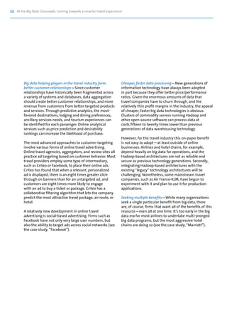 12 At the Big Data Crossroads: turning towards a smarter travel experience
Big data helping players in the travel industry form
better customer relationships—Since customer
relationships have historically been fragmented across
a variety of systems and databases, data aggregation
should create better customer relationships, and more
revenue from customers from better-targeted products
and services. Through predictive analytics, the most-
favored destinations, lodging and dining preferences,
ancillary services needs, and tourism experiences can
be identified for each passenger. Online analytical
services such as price prediction and desirability
rankings can increase the likelihood of purchase.
The most advanced approaches to customer targeting
involve various forms of online travel advertising.
Online travel agencies, aggregators, and review sites all
practice ad targeting based on customer behavior. Most
travel providers employ some type of intermediary,
such as Criteo or Facebook, to place their online ads.
Criteo has found that when a relevant, personalized
ad is displayed, there is an eight times greater click-
through on banners than for an untargeted ad, and
customers are eight times more likely to engage
with an ad to buy a ticket or package. Criteo has a
collaborative filtering algorithm that lets the company
predict the most attractive travel package, air route, or
hotel.
A relatively new development in online travel
advertising is social-based advertising. Firms such as
Facebook have not only very large user numbers, but
also the ability to target ads across social networks (see
the case study, “Facebook”).
Cheaper, faster data processing—New generations of
information technology have always been adopted
in part because they offer better price/performance
ratios. Given the enormous amounts of data that
travel companies have to churn through, and the
relatively thin profit margins in the industry, the appeal
of cheaper, faster big data technologies is obvious.
Clusters of commodity servers running Hadoop and
other open-source software can process data at
costs fifteen to twenty times lower than previous
generations of data warehousing technology.
However, for the travel industry this on-paper benefit
is not easy to adopt—at least outside of online
businesses. Airlines and hotel chains, for example,
depend heavily on big data for operations, and the
Hadoop-based architectures are not as reliable and
secure as previous technology generations. Secondly,
integrating Hadoop-based architectures with the
existing “legacy” technology architectures will be
challenging. Nonetheless, some mainstream travel
companies, such as Air France-KLM, have begun to
experiment with it and plan to use it for production
applications.
Seeking multiple benefits—While many organizations
seek a single particular benefit from big data, there
are, of course, firms that want all of the benefits of this
resource—even all at one time. It’s too early in the big
data era for most airlines to undertake multi-pronged
big data programs, but the most aggressive hotel
chains are doing so (see the case study, “Marriott”).
 