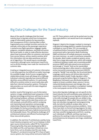 14 At the Big Data Crossroads: turning towards a smarter travel experience
Many of the specific challenges that the travel
industry faces in big data result from its long-term
usage of information systems for key processes.
One consequence of this is that key data is often
fragmented across multiple functions and units. For
example, airline data on the passenger experience
is spread across flight operations, baggage, loyalty
programs, complaint databases, and external sources
like social media. In order to make effective decisions
about how to promote offers to customers and recover
from service failures, airlines need to combine all of
this information into one data warehouse and one
set of algorithms. This would require considerable
investment, although some mainstream travel firms,
such as British Airways, have made the investment for
customer data.
Creating an integrated source of customer information
is not only expensive, but difficult no matter how large
the available budget. And of course navigating the
related data privacy issues will always be a challenge.
Individual customers typically have several different
identities across different systems. It is particularly
difficult to combine online or social media data with
data from internal transaction systems. Third party
data providers can assist with this data integration
problem, however.
Another result of the long-term use of information
systems in large, established travel companies is that
big data technology architectures will have to coexist
with existing hardware, software, and databases.
Those “legacy” tools and the data they contain are
still necessary, and will still be useful in analyzing
and improving travel operations and passenger
relationships. Big data technologies may be the only
technologies for startup and purely online travel firms,
but large companies will have a hybrid environment for
the foreseeable future. This will lead to challenges of IT
architectural cohesion and efficient functioning of all
these new and old systems.
In addition, the real-time IT architectures used by many
travel industry companies can’t run on Hadoop or other
open-source environments; called TPF for Transaction
Processing Facility, they were developed by IBM in
the 1960s and 70s, and have been refined ever since.
Some firms, such as Amadeus (see the case study,
“Amadeus”), are decommissioning TPF in favor of open-
source systems, but many airlines and some hotels still
use TPF. These systems could not be ported over to a big
data-style platform, but would have to be completely
replaced.
Diagram 2 depicts the changes involved in moving to
a big data technology platform capable of processing
a petabyte or more of data. TPF is an example of
a traditional Online Transaction Processing (OLTP)
environment with a Symmetric Multi-Processing
(SMP) architecture of multiple processors accessing
one main memory—as used in mainframe computers
for decades. Most modern analytical systems access
data from a large data warehouse, which still employs
a relational database model, and a massively parallel
processor (MPP) with data spread across processors
and storage in “shards” that can be reassembled.
Unstructured big data is often stored in a distributed
online transaction processing environment (DOLTP),
using the “NoSQL” (not only SQL, the Structured Query
Language used to query and retrieve data stored in
relational tables) model. Finally, big data is often
processed using the bottom figure in Diagram 2. The
MapReduce framework uses distributed analytical
engines to break a problem down, process it across
many distributed processors and storage sites, and
reassemble it when the problem is completed. Hadoop
is the most popular version of this framework.
Some other big data challenges are not specific to the
travel industry, but will nonetheless pose obstacles to
travel firms desiring to pursue big data initiatives. One
is the skills shortage for people who are skilled in big
data manipulation. Often called “data scientists”, they
have not only data management and programming
skills, but also the ability to analyze data, and an
understanding of business processes problems. Since
there have been no formal training programs for data
scientists in the past, many who currently perform the
role have scientific backgrounds and Ph.D.s. Locating
such individuals is difficult, and they may have a
preference for working in data-rich online businesses
and entrepreneurial companies over large, established
travel firms.
Big Data Challenges for the Travel Industry
 