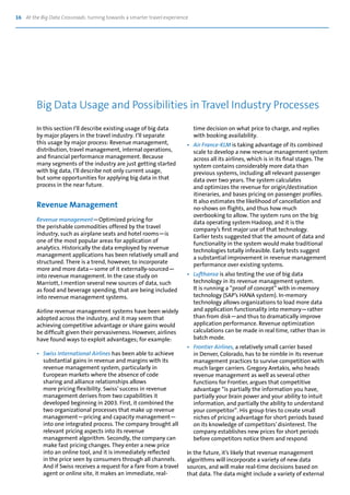 16 At the Big Data Crossroads: turning towards a smarter travel experience
In this section I’ll describe existing usage of big data
by major players in the travel industry. I’ll separate
this usage by major process: Revenue management,
distribution, travel management, internal operations,
and financial performance management. Because
many segments of the industry are just getting started
with big data, I’ll describe not only current usage,
but some opportunities for applying big data in that
process in the near future.
Revenue Management
Revenue management—Optimized pricing for
the perishable commodities offered by the travel
industry, such as airplane seats and hotel rooms—is
one of the most popular areas for application of
analytics. Historically the data employed by revenue
management applications has been relatively small and
structured. There is a trend, however, to incorporate
more and more data—some of it externally-sourced—
into revenue management. In the case study on
Marriott, I mention several new sources of data, such
as food and beverage spending, that are being included
into revenue management systems.
Airline revenue management systems have been widely
adopted across the industry, and it may seem that
achieving competitive advantage or share gains would
be difficult given their pervasiveness. However, airlines
have found ways to exploit advantages; for example:
•	 Swiss International Airlines has been able to achieve
	 substantial gains in revenue and margins with its
	 revenue management system, particularly in
	 European markets where the absence of code
	 sharing and alliance relationships allows
	 more pricing flexibility. Swiss’success in revenue
	 management derives from two capabilities it
	 developed beginning in 2003. First, it combined the
	 two organizational processes that make up revenue
	 management—pricing and capacity management—
	 into one integrated process. The company brought all
	 relevant pricing aspects into its revenue
	 management algorithm. Secondly, the company can
	 make fast pricing changes. They enter a new price
	 into an online tool, and it is immediately reflected
	 in the price seen by consumers through all channels. 	
	 And if Swiss receives a request for a fare from a travel
	 agent or online site, it makes an immediate, real-
	 time decision on what price to charge, and replies
	 with booking availability.
•	 Air France-KLM is taking advantage of its combined
	 scale to develop a new revenue management system	
	 across all its airlines, which is in its final stages. The
	 system contains considerably more data than
	 previous systems, including all relevant passenger
	 data over two years. The system calculates
	 and optimizes the revenue for origin/destination
	 itineraries, and bases pricing on passenger profiles.	
	 It also estimates the likelihood of cancellation and
	 no-shows on flights, and thus how much
	 overbooking to allow. The system runs on the big
	 data operating system Hadoop, and it is the
	 company’s first major use of that technology.
	 Earlier tests suggested that the amount of data and
	 functionality in the system would make traditional
	 technologies totally infeasible. Early tests suggest
	 a substantial improvement in revenue management
	 performance over existing systems.
•	 Lufthansa is also testing the use of big data
	 technology in its revenue management system.
	 It is running a “proof of concept” with in-memory
	 technology (SAP’s HANA system). In-memory
	 technology allows organizations to load more data
	 and application functionality into memory—rather
	 than from disk—and thus to dramatically improve
	 application performance. Revenue optimization
	 calculations can be made in real time, rather than in
	 batch mode.
•	 Frontier Airlines, a relatively small carrier based
	 in Denver, Colorado, has to be nimble in its revenue
	 management practices to survive competition with
	 much larger carriers. Gregory Aretakis, who heads
	 revenue management as well as several other
	 functions for Frontier, argues that competitive
	 advantage “is partially the information you have,
	 partially your brain power and your ability to intuit
	 information, and partially the ability to understand
	 your competitor”. His group tries to create small
	 niches of pricing advantage for short periods based
	 on its knowledge of competitors’disinterest. The
	 company establishes new prices for short periods
	 before competitors notice them and respond.
In the future, it’s likely that revenue management
algorithms will incorporate a variety of new data
sources, and will make real-time decisions based on
that data. The data might include a variety of external
Big Data Usage and Possibilities in Travel Industry Processes
 